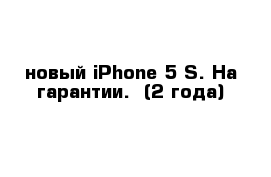 новый iPhone 5 S. На гарантии.  (2 года)